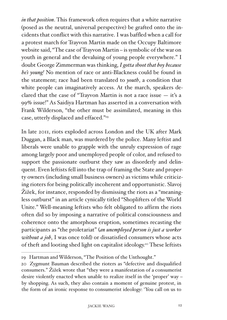 in that position. This framework often requires that a white narrative (posed as the neutral, universal perspective) be grafted onto the in- cidents that conflict with this narrative. I was baffled when a call for a protest march for Trayvon Martin made on the Occupy Baltimore website said, “The case of Trayvon Martin — is symbolic of the war on youth in general and the devaluing of young people everywhere.” T doubt George Zimmerman was thinking, I gotta shoot that boy because he§ young! No mention of race or anti-Blackness could be found in the statement; race had been translated to youth, a condition that white people can imaginatively access. At the march, speakers de- clared that the case of “Trayvon Martin is not a race 99% issue!” As Saidiya Hartman has asserted in a conversation with Frank Wilderson, “the other must be assimilated, meaning in this case, utterly displaced and effaced.”  ue — it’s a  In late 2011, riots exploded across London and the UK after Mark Duggan, a Black man, was murdered by the police. Many leftist and liberals were unable to grapple with the unruly expression of rage among largely poor and unemployed people of color, and refused to support the passionate outburst they saw as disorderly and delin- quent. Even leftists fell into the trap of framing the State and proper- ty owners (including small business owners) as victims while criticiz- ing rioters for being politically incoherent and opportunistic. Slavoj Zizek, for instance, responded by dismissing the riots as a “meaning- less outburst” in an article cynically titled “Shoplifters of the World Unite.” Well-meaning leftists who felt obligated to affirm the riots often did so by imposing a narrative of political consciousness and coherence onto the amorphous eruption, sometimes recasting the participants as “the proletariat” (an unemployed person is just a worker without a job, T was once told) or dissatisfied consumers whose acts of theft and looting shed light on capitalist ideology:** These leftists  19 Hartman and Wilderson, “The Position of the Unthought.”  20 Zygmunt Bauman described the rioters as “defective and disqualified consumers.” Zizek wrote that “they were a manifestation of a consumerist desire violently enacted when unable to realize itself in the ‘proper’ way - by shopping. As such, they also contain a moment of genuine protest, in the form of an ironic response to consumerist ideology: “You call on us to  JACKIE WANG 2 